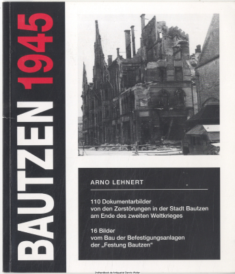Bautzen 1945 : 110 Dokumentarbilder von den Zerstörungen in der Stadt Bautzen am Ende des Zweiten Weltkrieges ; 16 Bilder vom Bau der Befestigungsanlagen der Festung Bautzen